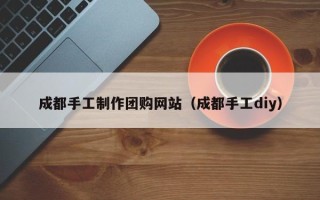鹰潭成都手工制作团购网站（成都手工diy）