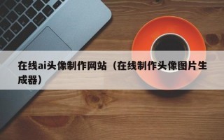 鹰潭在线ai头像制作网站（在线制作头像图片生成器）