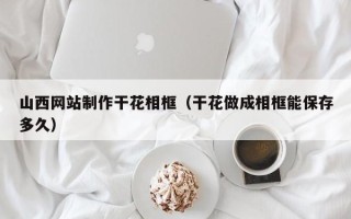 鹰潭山西网站制作干花相框（干花做成相框能保存多久）