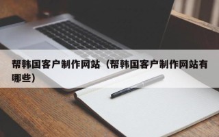 鹰潭帮韩国客户制作网站（帮韩国客户制作网站有哪些）